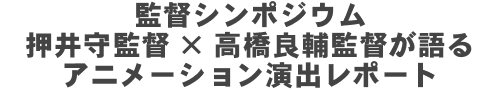 監督シンポジウム　押井守監督×高橋良輔監督が語るアニメーション演出レポート